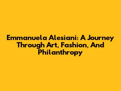 Emmanuela Alesiani: A Journey Through Art, Fashion, And Philanthropy