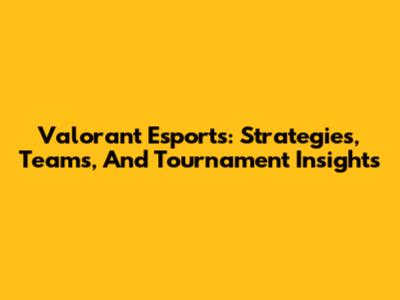 Valorant Esports: Strategies, Teams, And Tournament Insights